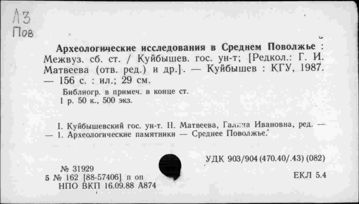 ﻿Аз
Пов
Археологические исследования в Среднем Поволжье : Межвуз. сб. ст. / Куйбышев, гос. ун-т; [Редкол.: Г. И. Матвеева (отв. ред.) и др.]. — Куйбышев : КГУ, 1987.
—	156 с. : ил.; 29 см.
Библиогр. в примем, в конце ст.
1 р. 50 к., 500 экз.
I. Куйбышевский гос. ун-т. II. Матвеева, Галена Ивановна, ред. —
—	1. Археологические памятники — Среднее Поволжье.'
№ 31929
5 № 162 [88-57406] п он НПО ВКП 16.09.88 А874
УДК 903/904 (470.40/.43) (082)
ЕКЛ 5.4